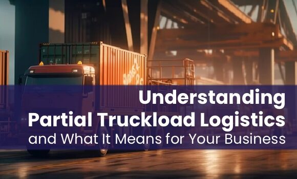Understanding Partial Truckload Logistics and What It Means for Your Business